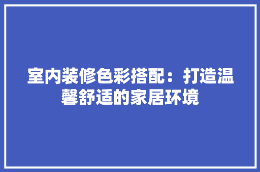 室内装修色彩搭配：打造温馨舒适的家居环境 现代风格装饰