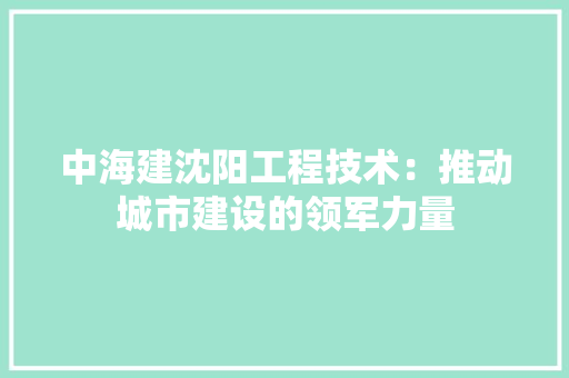 中海建沈阳工程技术：推动城市建设的领军力量