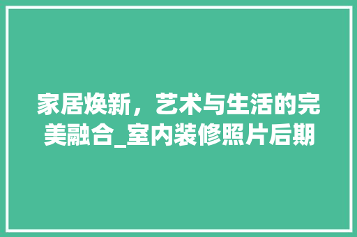 家居焕新，艺术与生活的完美融合_室内装修照片后期处理介绍 现代风格装饰