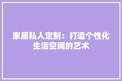 家居私人定制：打造个性化生活空间的艺术 现代风格装饰