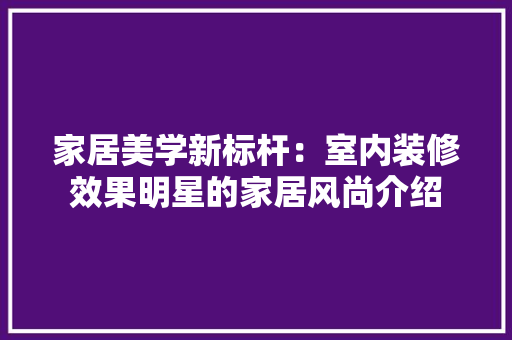 家居美学新标杆：室内装修效果明星的家居风尚介绍