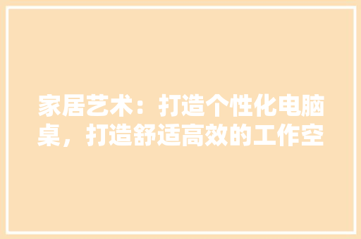 家居艺术：打造个性化电脑桌，打造舒适高效的工作空间
