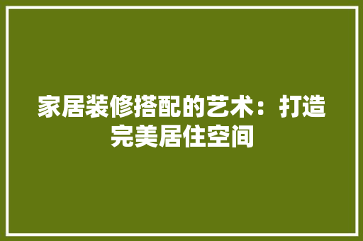 家居装修搭配的艺术：打造完美居住空间 现代风格装饰
