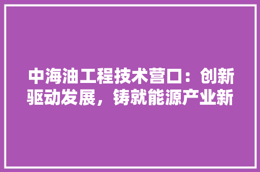 中海油工程技术营口：创新驱动发展，铸就能源产业新高峰
