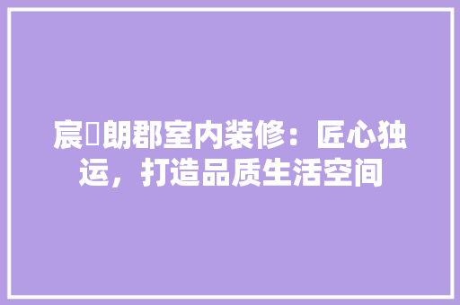 宸璟朗郡室内装修：匠心独运，打造品质生活空间 现代风格装饰