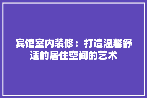 宾馆室内装修：打造温馨舒适的居住空间的艺术