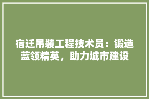 宿迁吊装工程技术员：锻造蓝领精英，助力城市建设 现代风格装饰