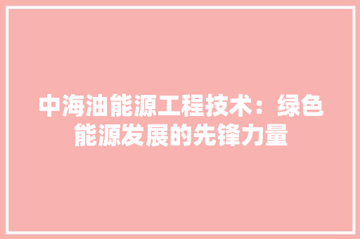 中海油能源工程技术：绿色能源发展的先锋力量 家居装修