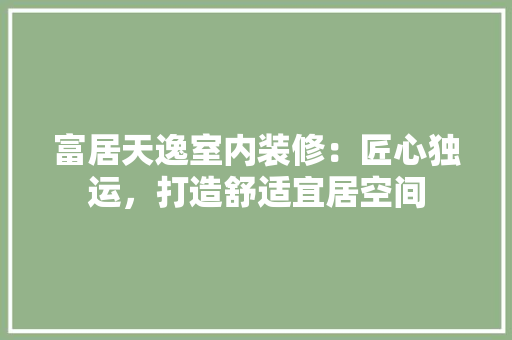 富居天逸室内装修：匠心独运，打造舒适宜居空间 现代风格装饰