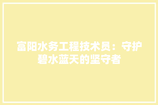 富阳水务工程技术员：守护碧水蓝天的坚守者