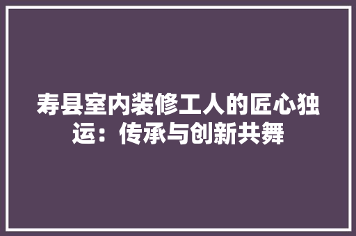 寿县室内装修工人的匠心独运：传承与创新共舞 现代风格装饰