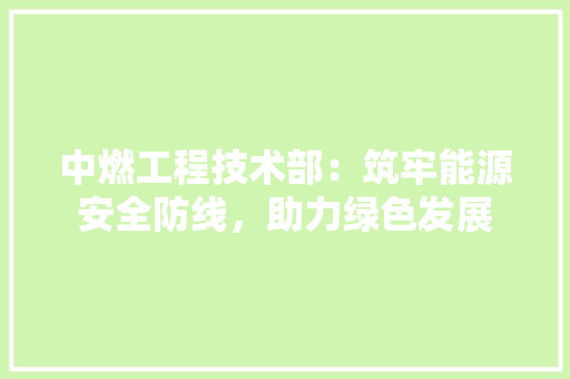 中燃工程技术部：筑牢能源安全防线，助力绿色发展 家居装修