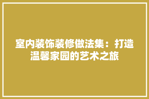室内装饰装修做法集：打造温馨家园的艺术之旅 现代风格装饰