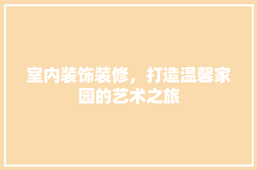 室内装饰装修，打造温馨家园的艺术之旅 现代风格装饰