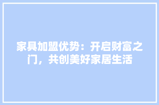家具加盟优势：开启财富之门，共创美好家居生活