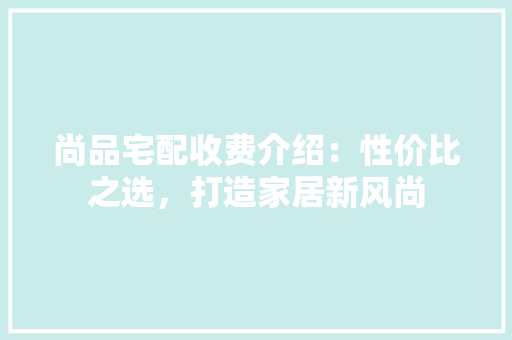 尚品宅配收费介绍：性价比之选，打造家居新风尚 现代风格装饰