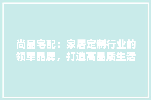 尚品宅配：家居定制行业的领军品牌，打造高品质生活空间