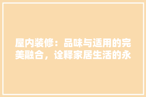 屋内装修：品味与适用的完美融合，诠释家居生活的永恒价值 现代风格装饰