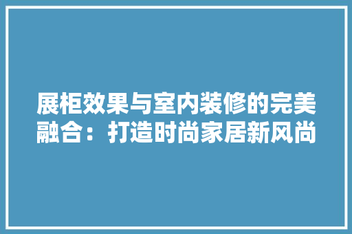 展柜效果与室内装修的完美融合：打造时尚家居新风尚 现代风格装饰