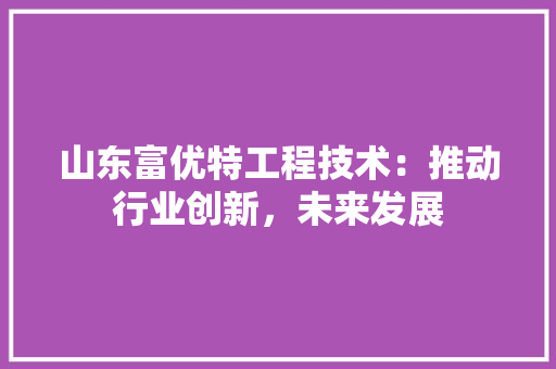 山东富优特工程技术：推动行业创新，未来发展 现代风格装饰