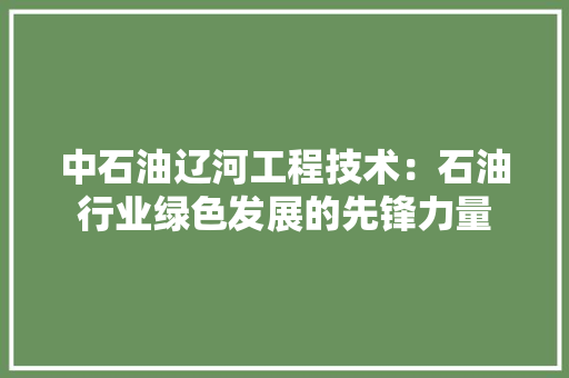 中石油辽河工程技术：石油行业绿色发展的先锋力量 家居装修