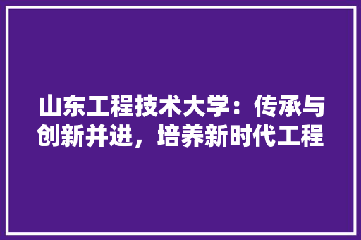 山东工程技术大学：传承与创新并进，培养新时代工程技术人才