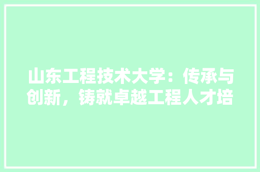 山东工程技术大学：传承与创新，铸就卓越工程人才培养摇篮 现代风格装饰