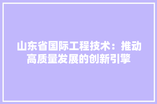 山东省国际工程技术：推动高质量发展的创新引擎 现代风格装饰