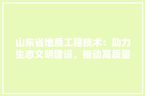 山东省地质工程技术：助力生态文明建设，推动高质量发展 现代风格装饰