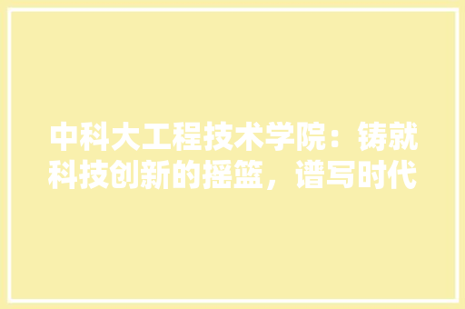 中科大工程技术学院：铸就科技创新的摇篮，谱写时代华章 家居装修