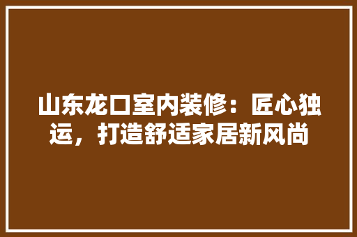 山东龙口室内装修：匠心独运，打造舒适家居新风尚