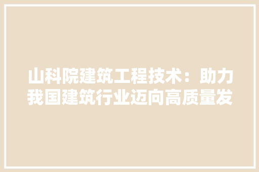 山科院建筑工程技术：助力我国建筑行业迈向高质量发展 现代风格装饰