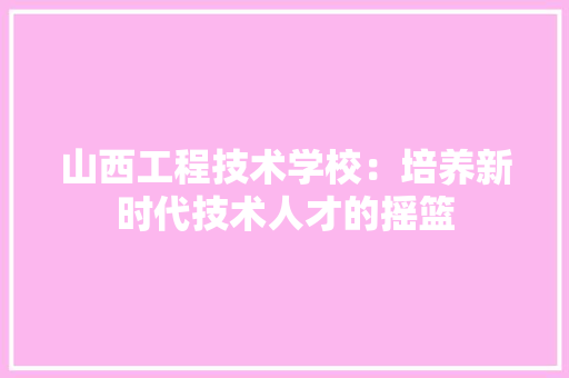 山西工程技术学校：培养新时代技术人才的摇篮