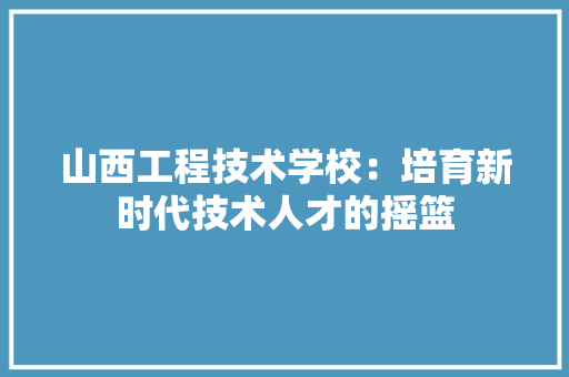山西工程技术学校：培育新时代技术人才的摇篮 现代风格装饰