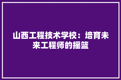 山西工程技术学校：培育未来工程师的摇篮