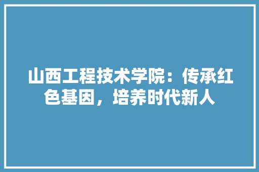 山西工程技术学院：传承红色基因，培养时代新人
