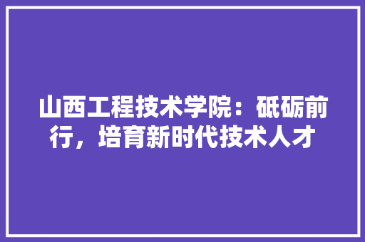 山西工程技术学院：砥砺前行，培育新时代技术人才 现代风格装饰