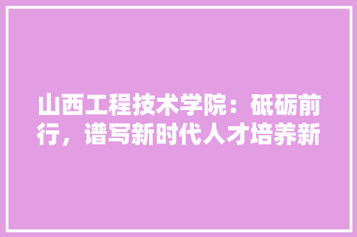 山西工程技术学院：砥砺前行，谱写新时代人才培养新篇章 现代风格装饰