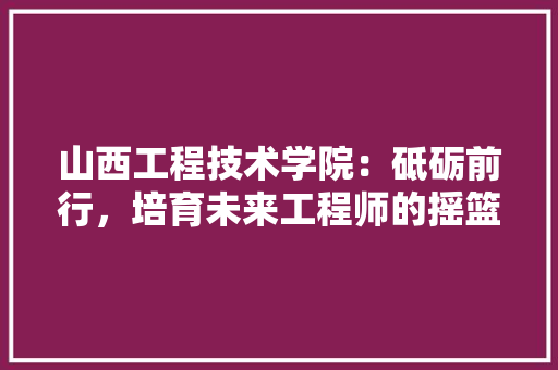 山西工程技术学院：砥砺前行，培育未来工程师的摇篮 现代风格装饰