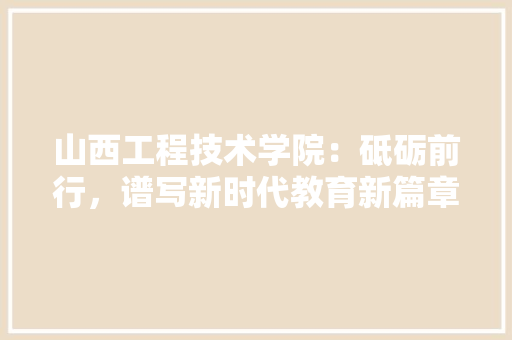 山西工程技术学院：砥砺前行，谱写新时代教育新篇章 现代风格装饰