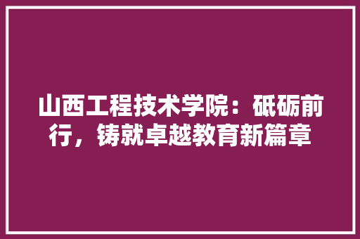 山西工程技术学院：砥砺前行，铸就卓越教育新篇章