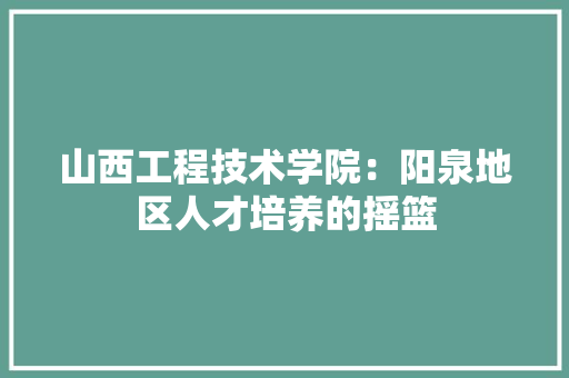 山西工程技术学院：阳泉地区人才培养的摇篮