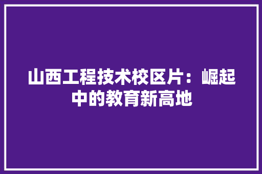 山西工程技术校区片：崛起中的教育新高地