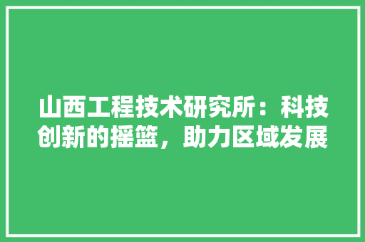 山西工程技术研究所：科技创新的摇篮，助力区域发展新篇章