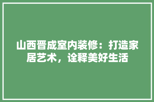 山西晋成室内装修：打造家居艺术，诠释美好生活 现代风格装饰