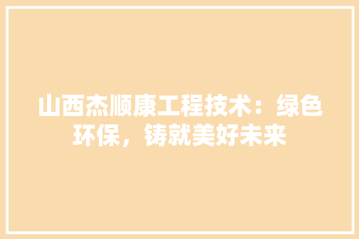 山西杰顺康工程技术：绿色环保，铸就美好未来 现代风格装饰