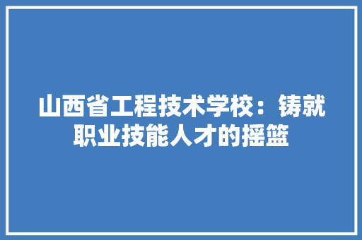 山西省工程技术学校：铸就职业技能人才的摇篮