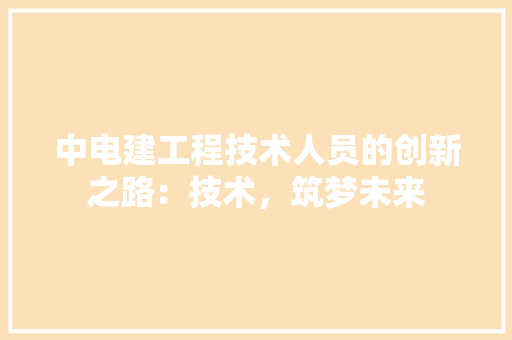 中电建工程技术人员的创新之路：技术，筑梦未来 家居装修