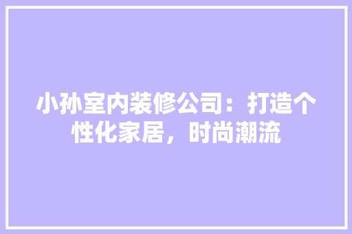 小孙室内装修公司：打造个性化家居，时尚潮流 现代风格装饰