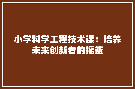 小学科学工程技术课：培养未来创新者的摇篮 现代风格装饰